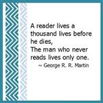 A reader lives a thousand lives before he dies, The man who never reads lives only one. ~ George R.R. Martin 